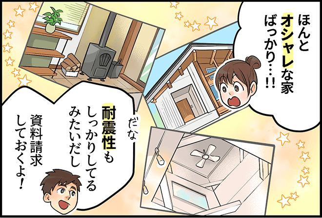 「ほんとオシャレな家ばっかり・・・!!」「耐震性もしっかりしてるみたいだし、資料請求しておくよ!」