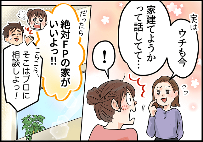 「ウチも今、家建てようかって話してて・・・」「絶対FPの家がいいよっ!!」「そこはプロに相談しよっ!」
